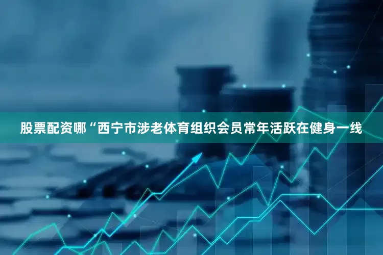 股票配资哪“西宁市涉老体育组织会员常年活跃在健身一线