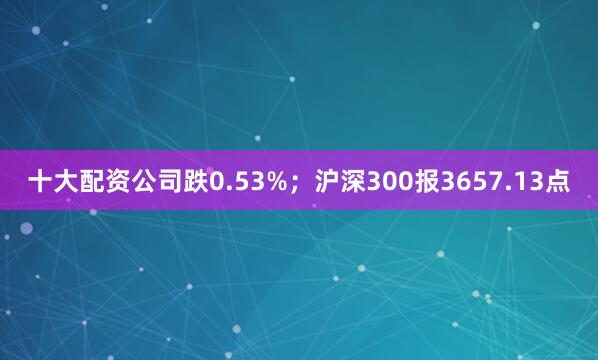 十大配资公司跌0.53%；沪深300报3657.13点