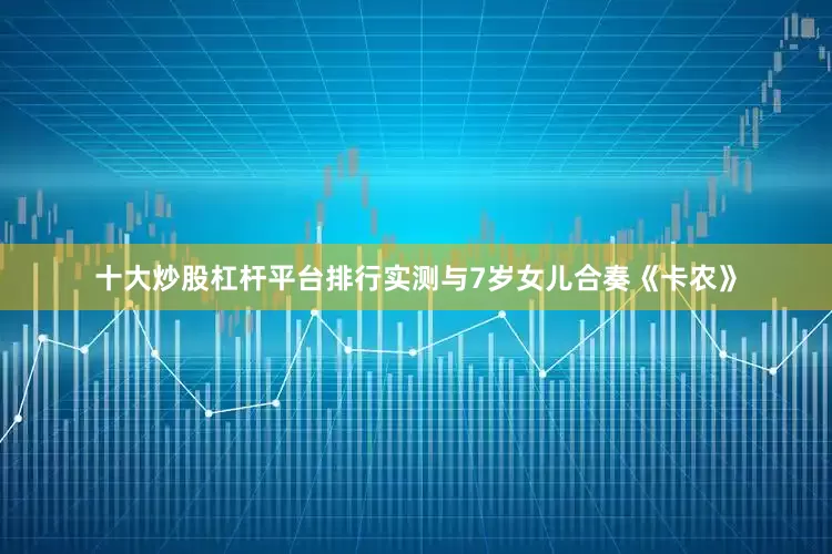 十大炒股杠杆平台排行实测与7岁女儿合奏《卡农》