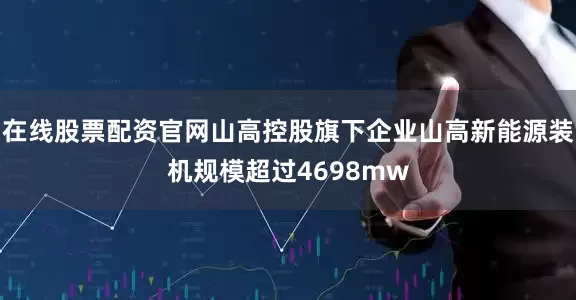 在线股票配资官网山高控股旗下企业山高新能源装机规模超过4698mw