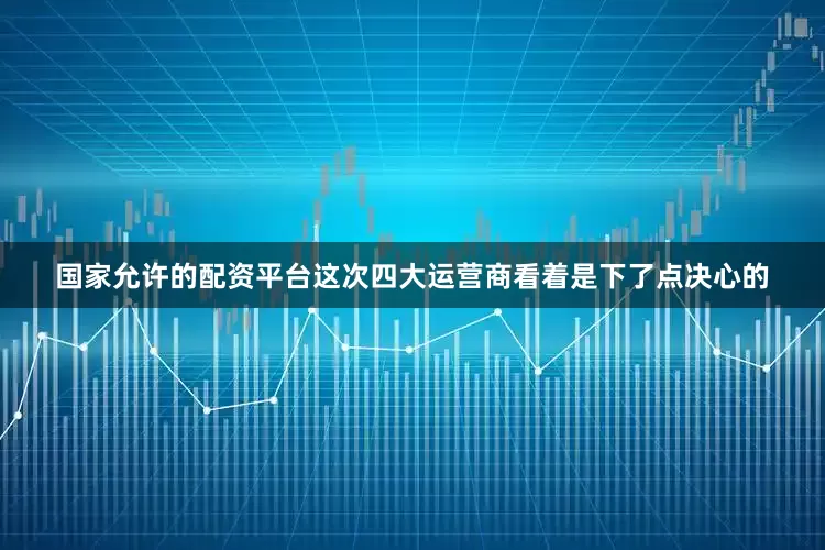 国家允许的配资平台这次四大运营商看着是下了点决心的