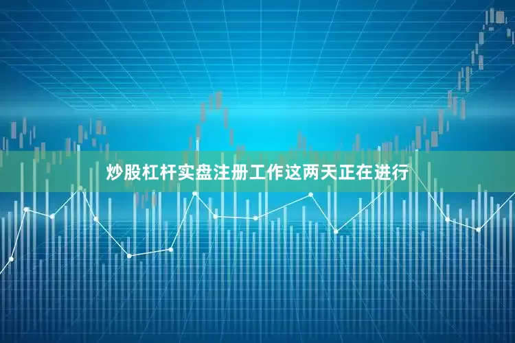 炒股杠杆实盘注册工作这两天正在进行