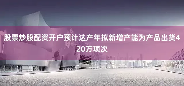 股票炒股配资开户预计达产年拟新增产能为产品出货420万项次